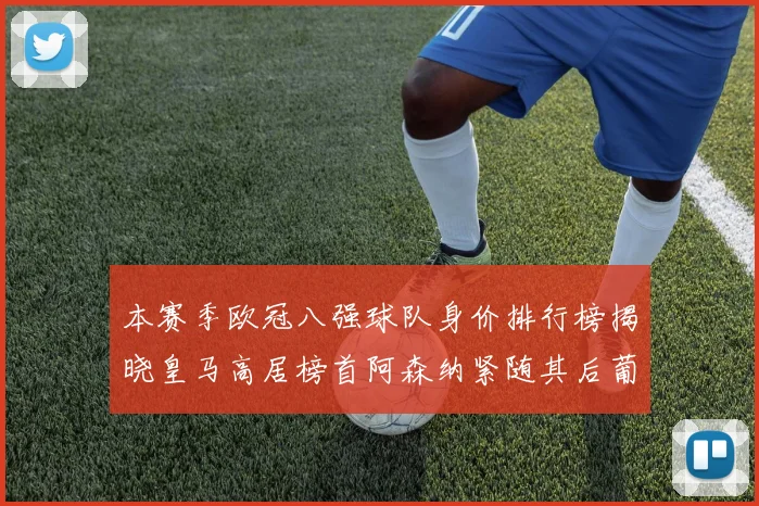 本赛季欧冠八强球队身价排行榜揭晓皇马高居榜首阿森纳紧随其后葡萄牙体育最低