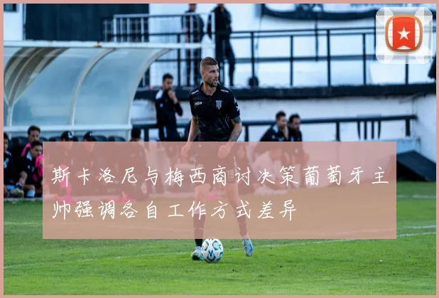 斯卡洛尼与梅西商讨决策葡萄牙主帅强调各自工作方式差异