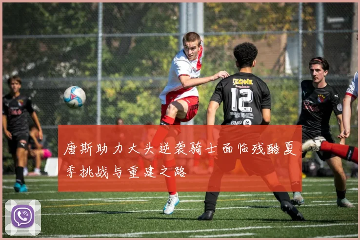 唐斯助力大头逆袭骑士面临残酷夏季挑战与重建之路