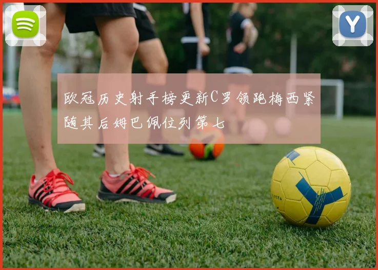 欧冠历史射手榜更新C罗领跑梅西紧随其后姆巴佩位列第七