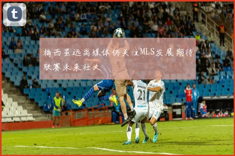 梅西虽远离媒体仍关注MLS发展期待联赛未来壮大