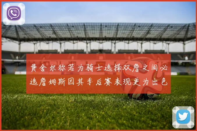 费舍尔称若为骑士选择双詹之间必选詹姆斯因其季后赛表现更为出色