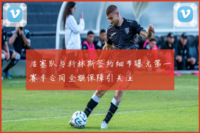 活塞队与科林斯签约细节曝光第一赛季合同全额保障引关注