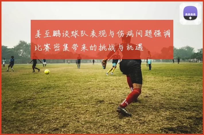 姜至鹏谈球队表现与伤病问题强调比赛密集带来的挑战与机遇