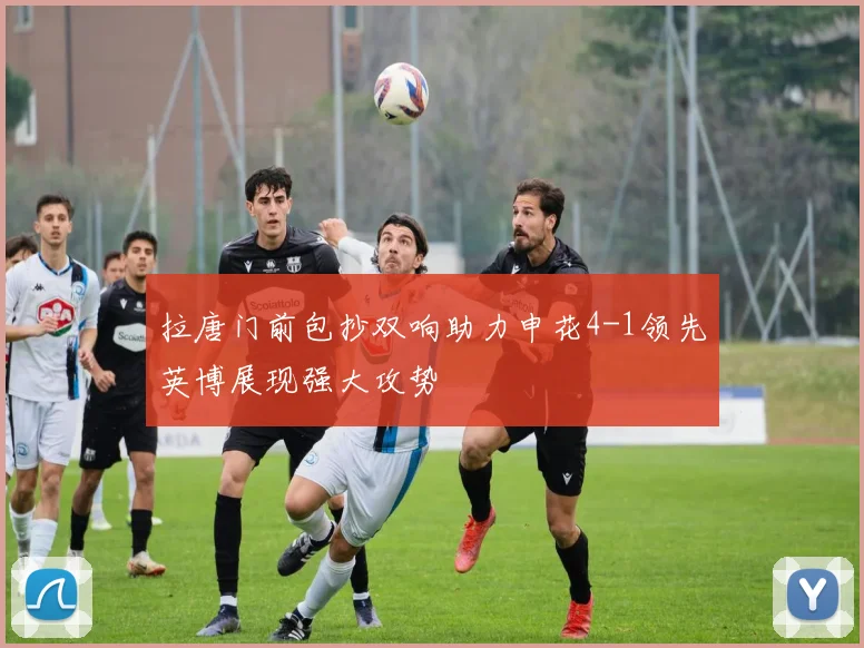 拉唐门前包抄双响助力申花4-1领先英博展现强大攻势