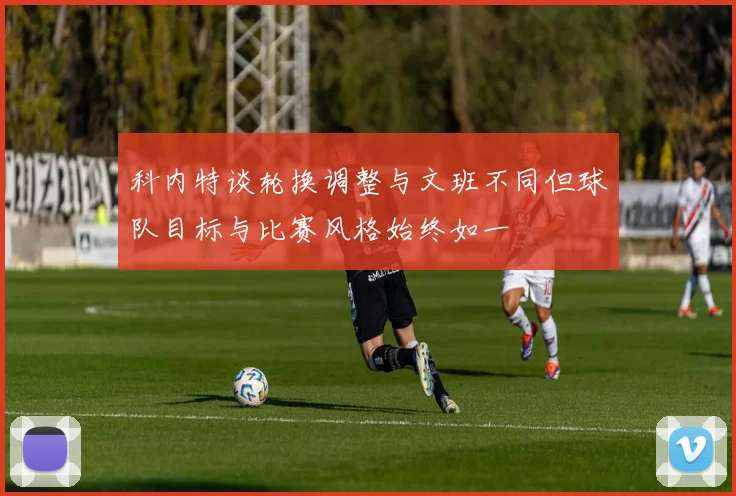 科内特谈轮换调整与文班不同但球队目标与比赛风格始终如一
