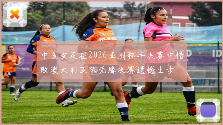 中国女足在2026亚洲杯半决赛中惜败澳大利亚队无缘决赛遗憾止步