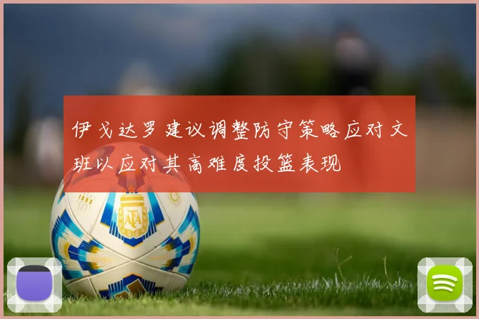 伊戈达罗建议调整防守策略应对文班以应对其高难度投篮表现